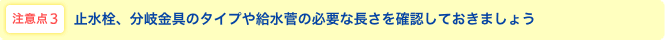 注意点3 止水栓、分岐金具のタイプや給水管の必要な長さを確認しておきましょう