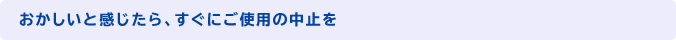 おかしいと感じたら、すぐにご使用の中止を