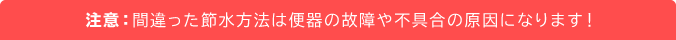 注意：間違った節水方法は便器の故障や不具合の原因になります！