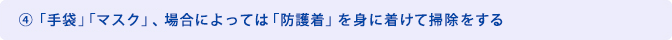 ④「手袋」「マスク」、場合によっては「防護着」を身に着けて掃除をする