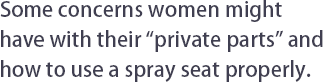 Series I : Some concerns women might have with their “private parts” and how to use a spray seat properly.