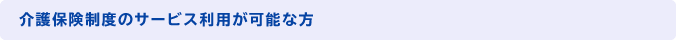 介護保険制度のサービス利用が可能な方