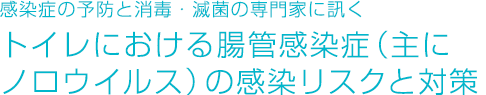 感染症の予防と消毒・滅菌の専門家に訊く トイレにおける腸管感染症（主にノロウイルス）の感染リスクと対策