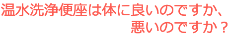 公衆衛生の専門研究者による研究成果の説明 温水洗浄便座は体に良いのですか、悪いのですか？